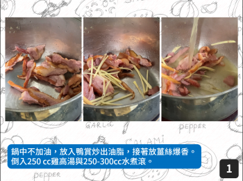 step1: 鍋中不加油，放入鴨賞炒出油脂，接著放薑絲爆香。倒入250 cc雞高湯與250-300cc水煮滾。